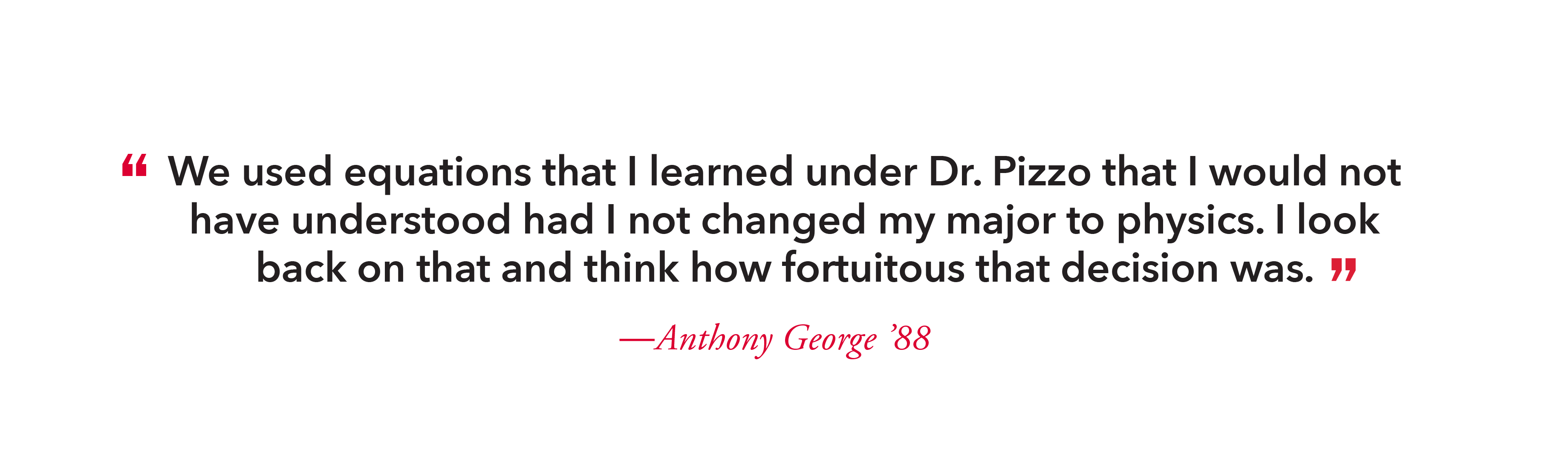“I remember going to see Dr. Pizzo and he lined out a two-year plan for me,” George said. “He wanted to know if I was a ‘physics head’ and if I wanted to teach. I told him I wanted to get out and start my own company. He helped arrange a plan so I could finish my degree. I owe him a debt of gratitude.”