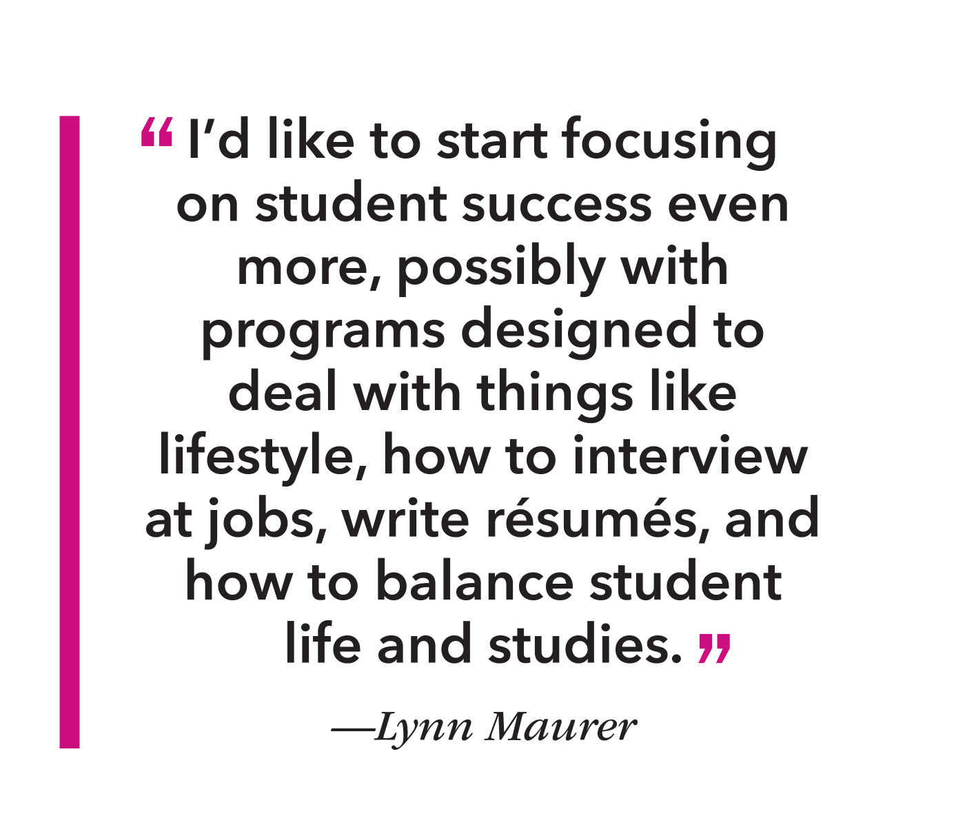 Quote I’d like to start focusing on student success even more, possibly with programs designed to deal with things like lifestyle, how to interview at jobs, write résumés, and how to balance student life and studies.”