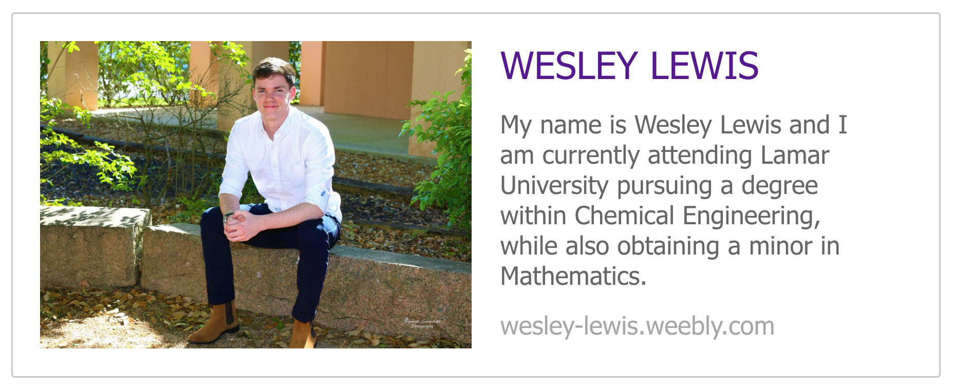 Wesley Lewis My name is Wesley Lewis and I am currently attending Lamar University pursuing a degree within Chemical Engineering, while also obtaining a minor in Mathematics.  wesley-lewis.weebly.com