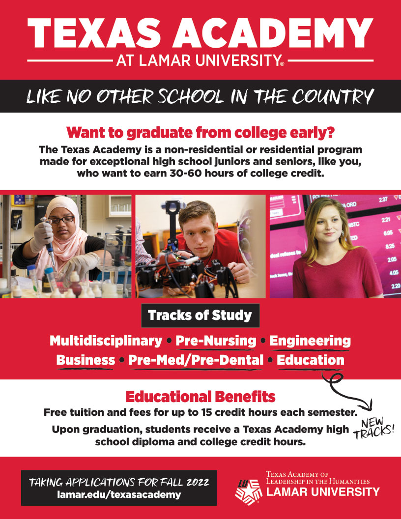 Texas Academy at Lamar University: Like No Other School in the Country. Want to graduate from college early? The Texas Academy is a non-residential or residential program made for exceptional high school juniors and seniors, like you, who want to earn 30-60 hours of college credit. NEW - Tracks of Study: Multidisciplinary, Pre-Med, Engineering, Business. Educational Benefits: Free Tuition and fees for up to 15 credit hours each semester. Upon graduation, students receive a Texas Academy high school diploma and college credit hours. Taking applications for Fall 2022: lamar.edu/texasacademy